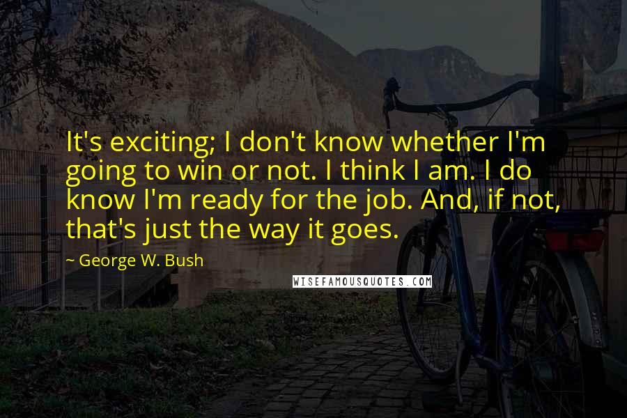 George W. Bush Quotes: It's exciting; I don't know whether I'm going to win or not. I think I am. I do know I'm ready for the job. And, if not, that's just the way it goes.