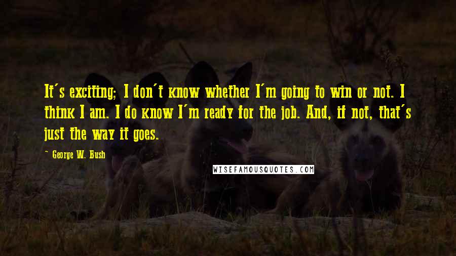 George W. Bush Quotes: It's exciting; I don't know whether I'm going to win or not. I think I am. I do know I'm ready for the job. And, if not, that's just the way it goes.