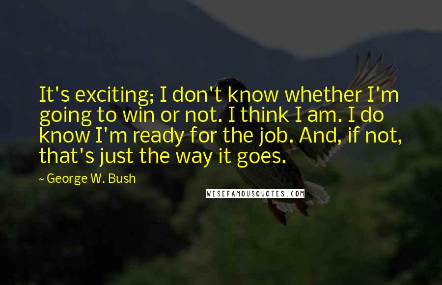 George W. Bush Quotes: It's exciting; I don't know whether I'm going to win or not. I think I am. I do know I'm ready for the job. And, if not, that's just the way it goes.