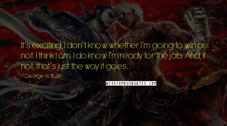 George W. Bush Quotes: It's exciting; I don't know whether I'm going to win or not. I think I am. I do know I'm ready for the job. And, if not, that's just the way it goes.