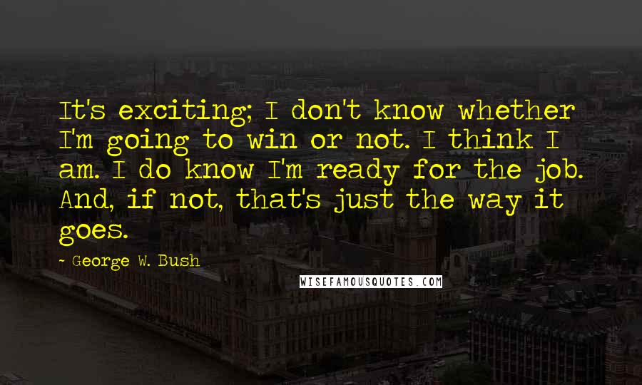 George W. Bush Quotes: It's exciting; I don't know whether I'm going to win or not. I think I am. I do know I'm ready for the job. And, if not, that's just the way it goes.