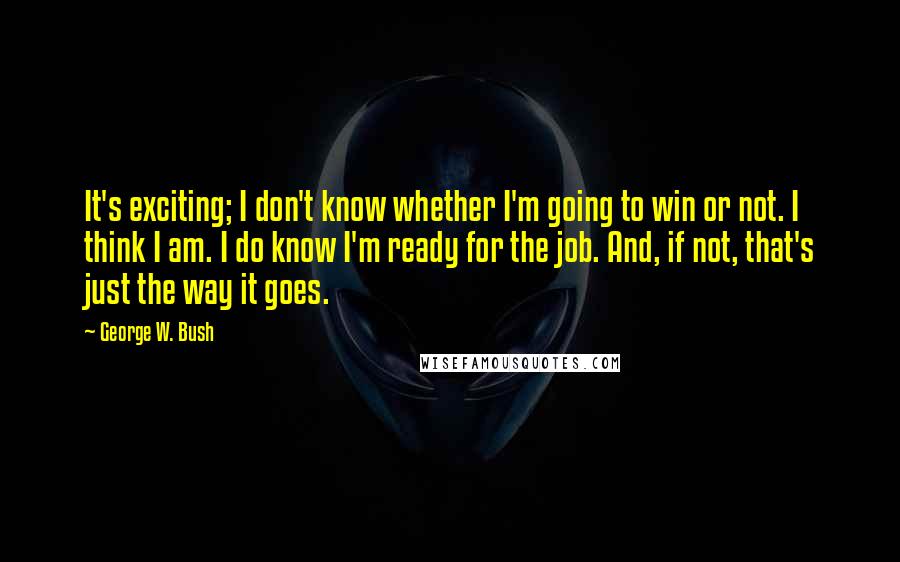 George W. Bush Quotes: It's exciting; I don't know whether I'm going to win or not. I think I am. I do know I'm ready for the job. And, if not, that's just the way it goes.