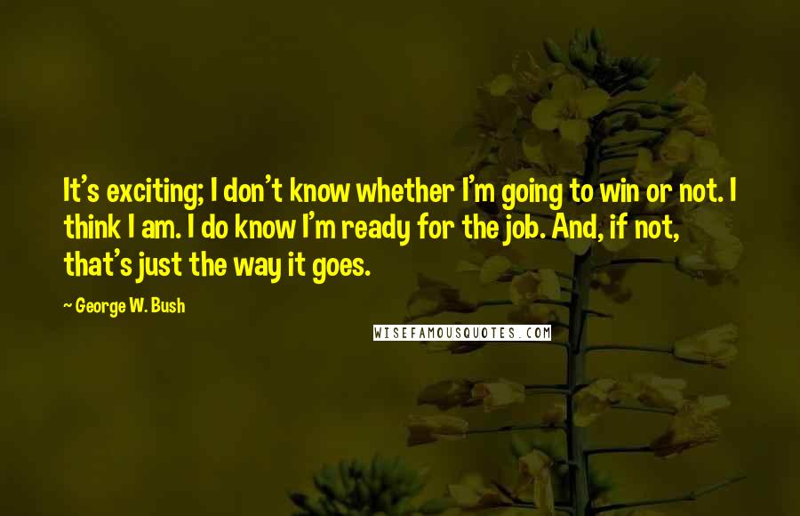 George W. Bush Quotes: It's exciting; I don't know whether I'm going to win or not. I think I am. I do know I'm ready for the job. And, if not, that's just the way it goes.