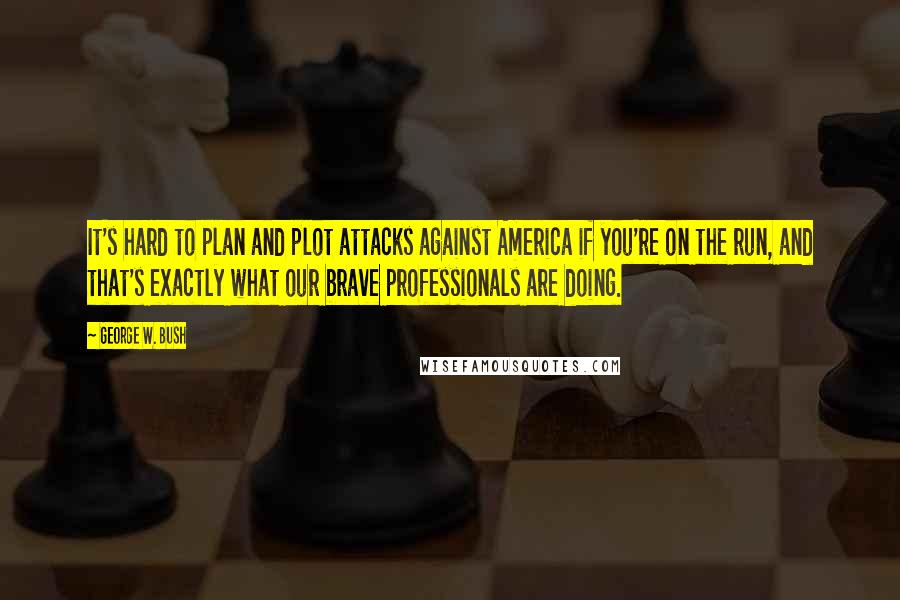 George W. Bush Quotes: It's hard to plan and plot attacks against America if you're on the run, and that's exactly what our brave professionals are doing.