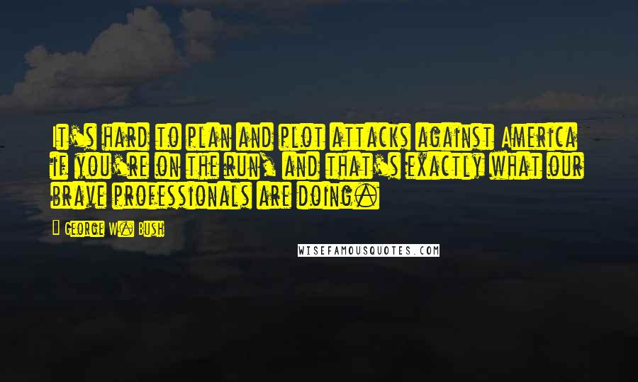 George W. Bush Quotes: It's hard to plan and plot attacks against America if you're on the run, and that's exactly what our brave professionals are doing.