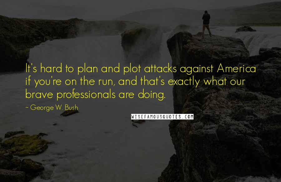 George W. Bush Quotes: It's hard to plan and plot attacks against America if you're on the run, and that's exactly what our brave professionals are doing.