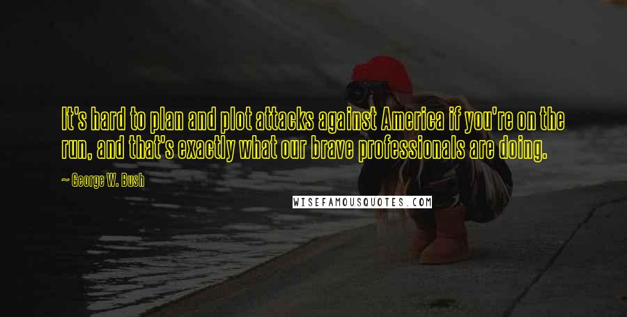 George W. Bush Quotes: It's hard to plan and plot attacks against America if you're on the run, and that's exactly what our brave professionals are doing.