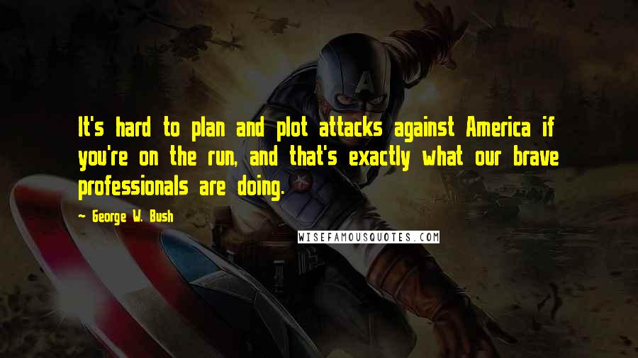 George W. Bush Quotes: It's hard to plan and plot attacks against America if you're on the run, and that's exactly what our brave professionals are doing.
