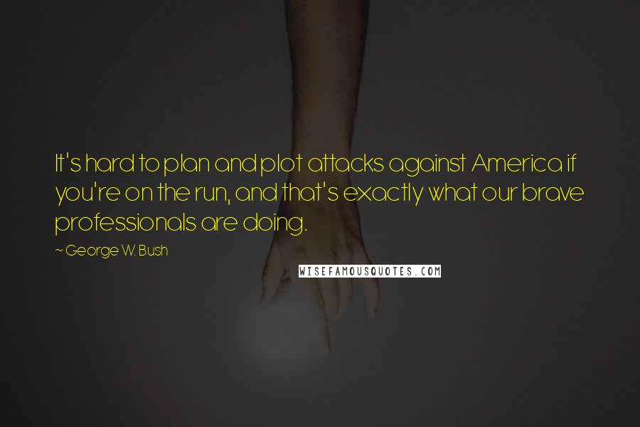 George W. Bush Quotes: It's hard to plan and plot attacks against America if you're on the run, and that's exactly what our brave professionals are doing.