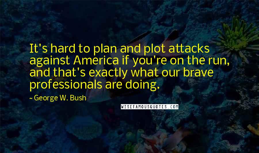 George W. Bush Quotes: It's hard to plan and plot attacks against America if you're on the run, and that's exactly what our brave professionals are doing.