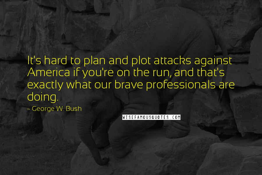 George W. Bush Quotes: It's hard to plan and plot attacks against America if you're on the run, and that's exactly what our brave professionals are doing.