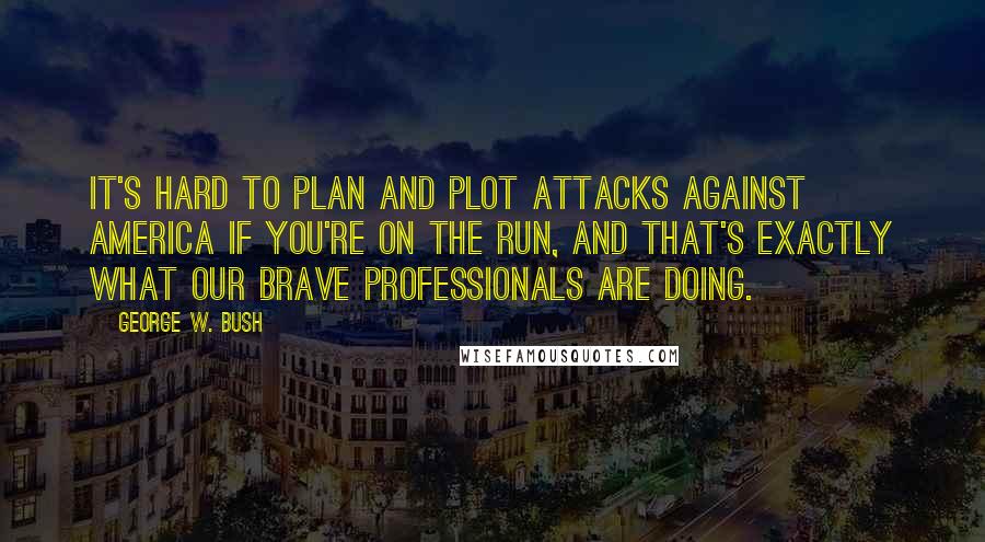 George W. Bush Quotes: It's hard to plan and plot attacks against America if you're on the run, and that's exactly what our brave professionals are doing.