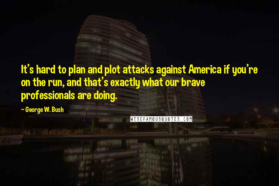 George W. Bush Quotes: It's hard to plan and plot attacks against America if you're on the run, and that's exactly what our brave professionals are doing.