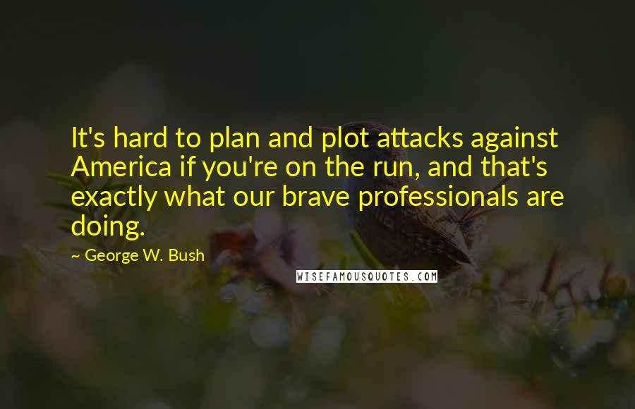 George W. Bush Quotes: It's hard to plan and plot attacks against America if you're on the run, and that's exactly what our brave professionals are doing.