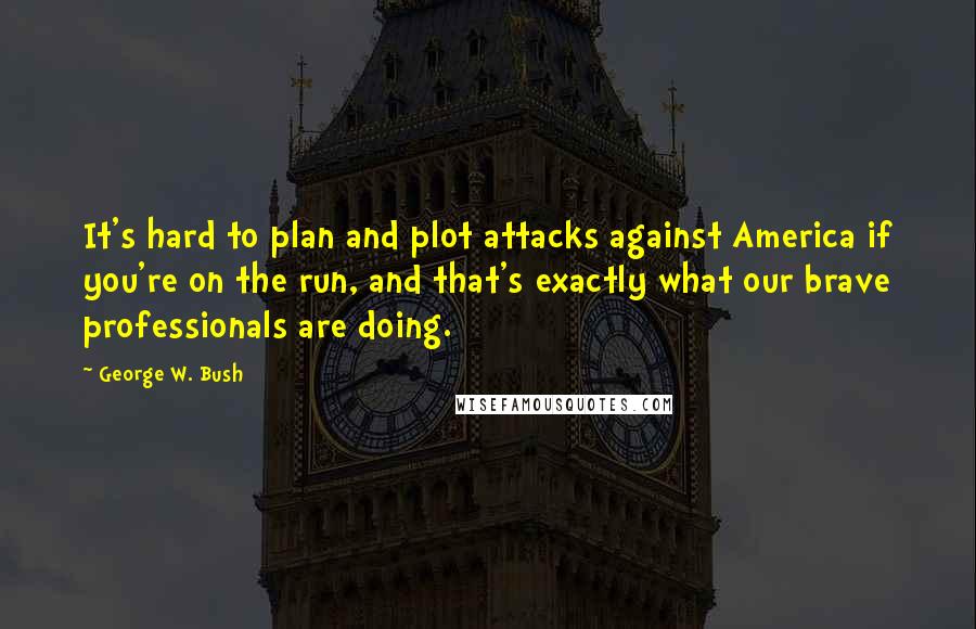 George W. Bush Quotes: It's hard to plan and plot attacks against America if you're on the run, and that's exactly what our brave professionals are doing.