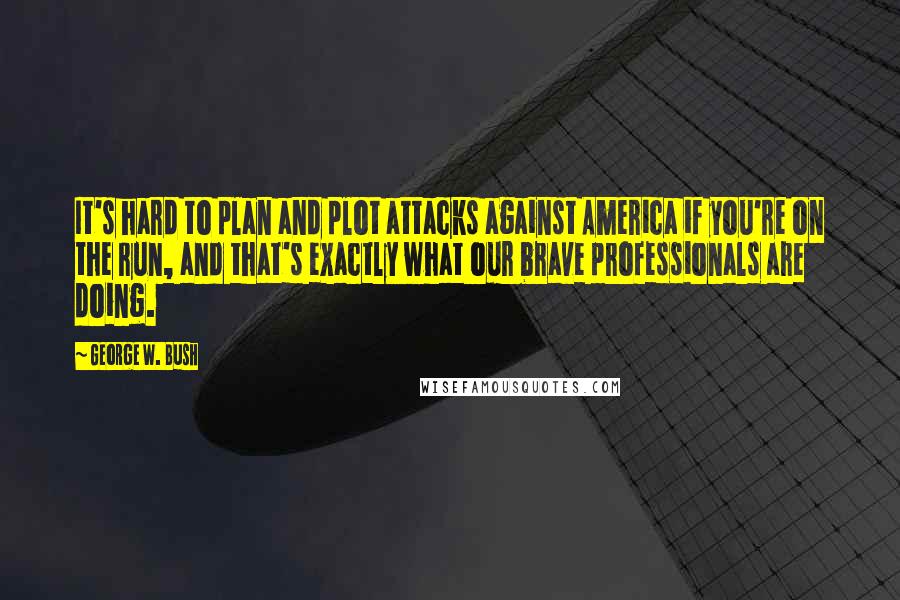 George W. Bush Quotes: It's hard to plan and plot attacks against America if you're on the run, and that's exactly what our brave professionals are doing.