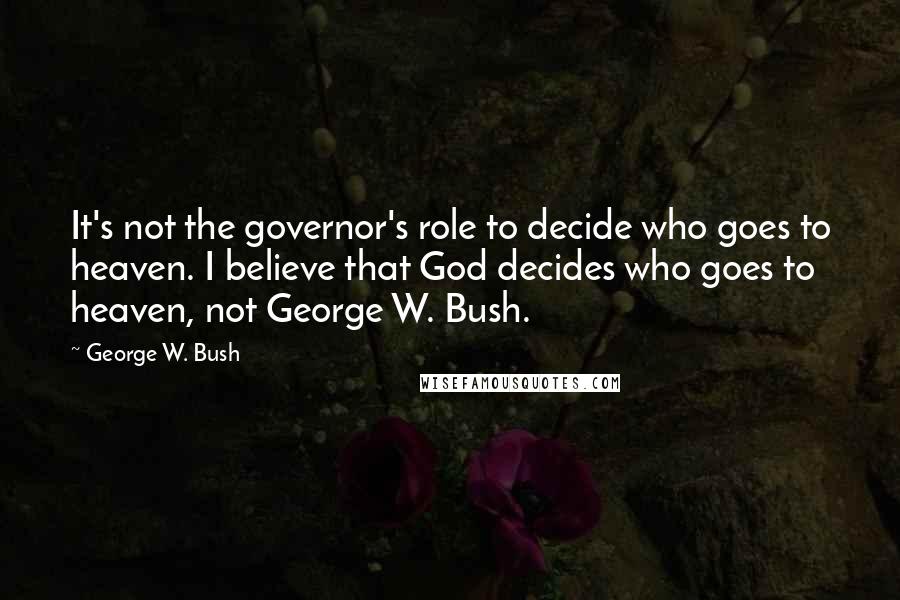George W. Bush Quotes: It's not the governor's role to decide who goes to heaven. I believe that God decides who goes to heaven, not George W. Bush.