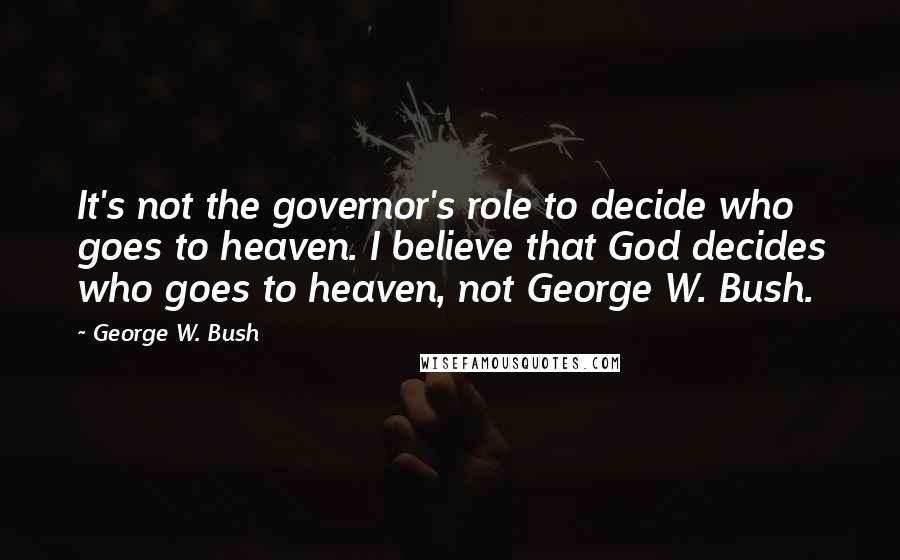 George W. Bush Quotes: It's not the governor's role to decide who goes to heaven. I believe that God decides who goes to heaven, not George W. Bush.