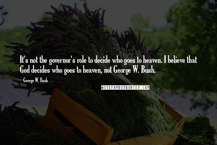 George W. Bush Quotes: It's not the governor's role to decide who goes to heaven. I believe that God decides who goes to heaven, not George W. Bush.