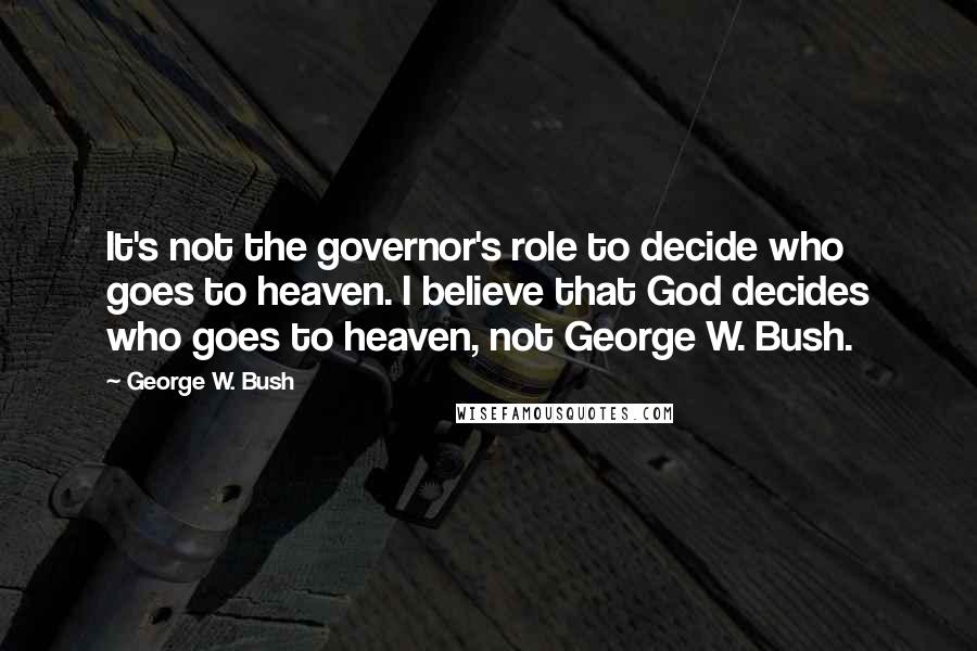 George W. Bush Quotes: It's not the governor's role to decide who goes to heaven. I believe that God decides who goes to heaven, not George W. Bush.