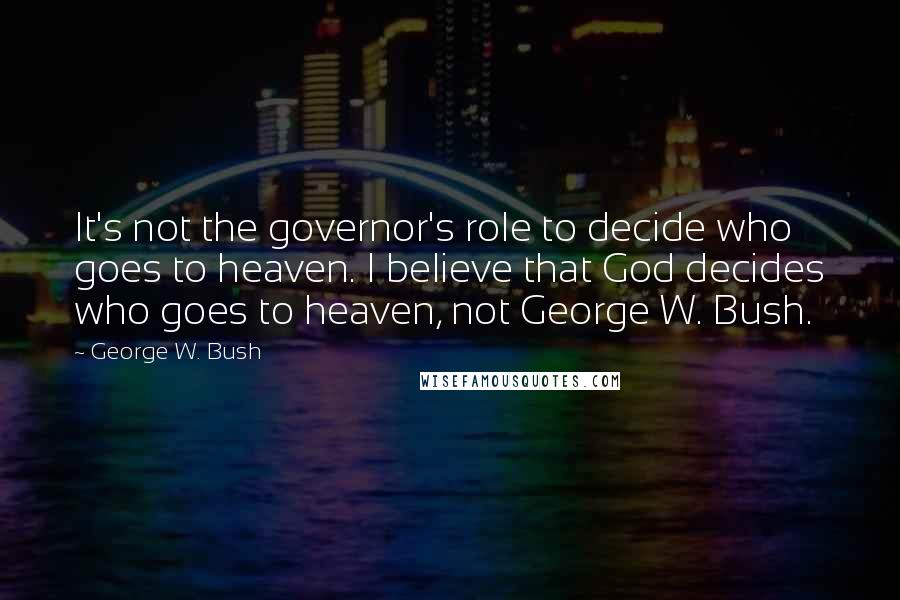 George W. Bush Quotes: It's not the governor's role to decide who goes to heaven. I believe that God decides who goes to heaven, not George W. Bush.
