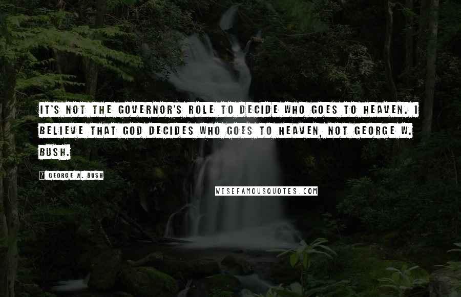 George W. Bush Quotes: It's not the governor's role to decide who goes to heaven. I believe that God decides who goes to heaven, not George W. Bush.