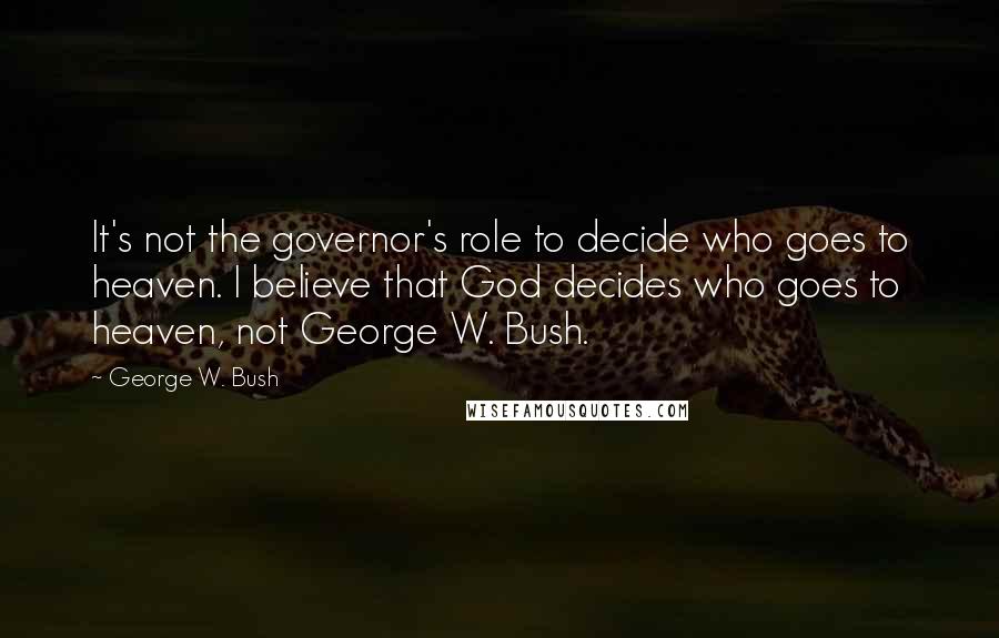 George W. Bush Quotes: It's not the governor's role to decide who goes to heaven. I believe that God decides who goes to heaven, not George W. Bush.