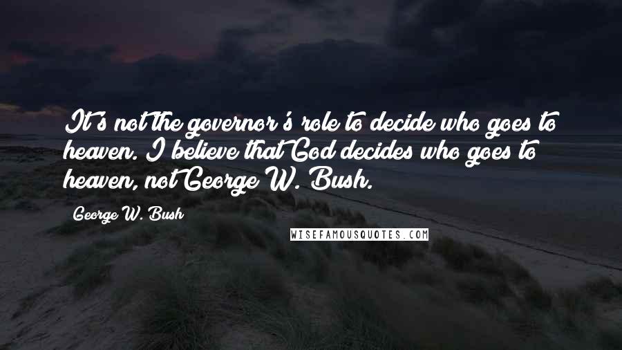 George W. Bush Quotes: It's not the governor's role to decide who goes to heaven. I believe that God decides who goes to heaven, not George W. Bush.