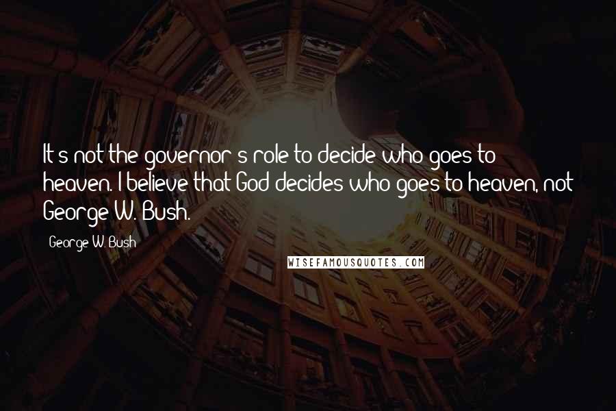 George W. Bush Quotes: It's not the governor's role to decide who goes to heaven. I believe that God decides who goes to heaven, not George W. Bush.