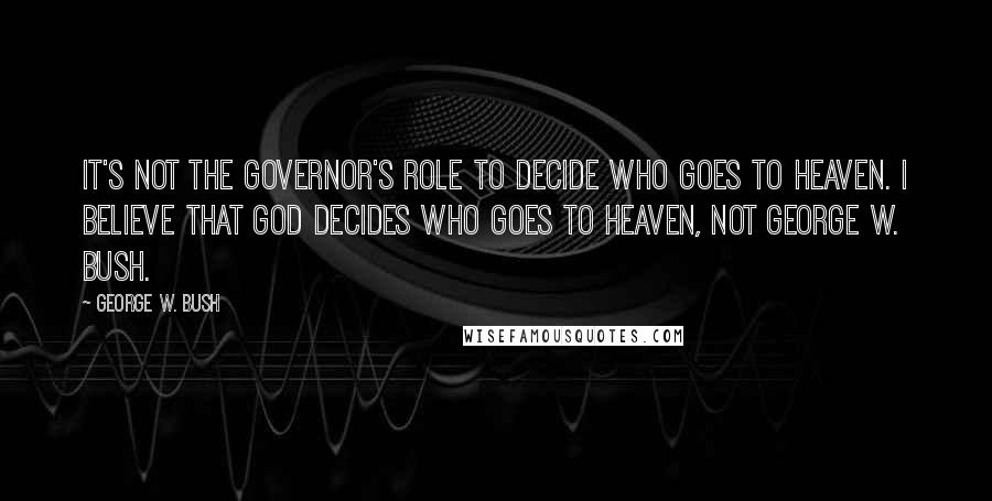 George W. Bush Quotes: It's not the governor's role to decide who goes to heaven. I believe that God decides who goes to heaven, not George W. Bush.