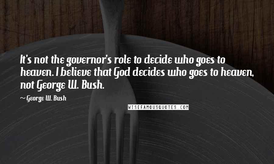 George W. Bush Quotes: It's not the governor's role to decide who goes to heaven. I believe that God decides who goes to heaven, not George W. Bush.
