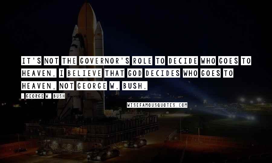 George W. Bush Quotes: It's not the governor's role to decide who goes to heaven. I believe that God decides who goes to heaven, not George W. Bush.