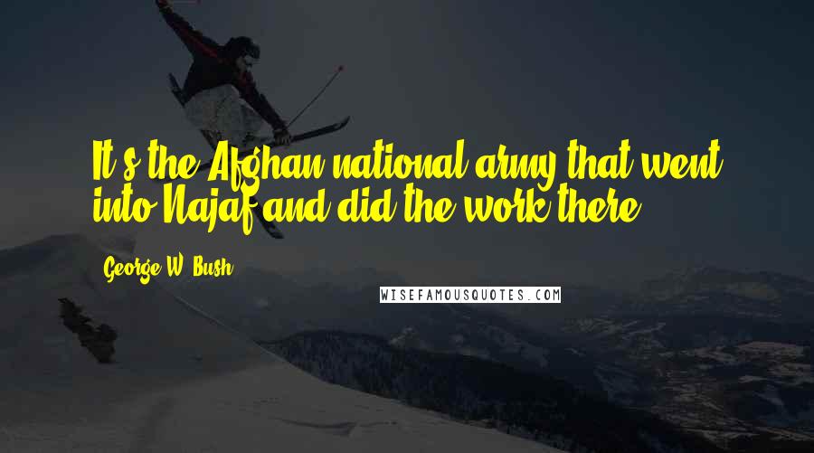 George W. Bush Quotes: It's the Afghan national army that went into Najaf and did the work there.