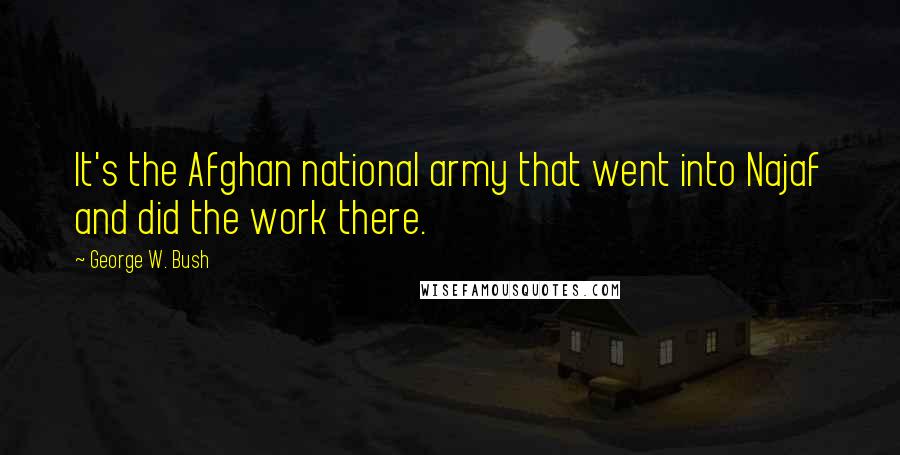 George W. Bush Quotes: It's the Afghan national army that went into Najaf and did the work there.