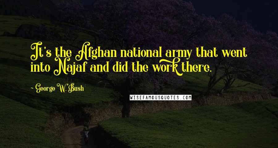 George W. Bush Quotes: It's the Afghan national army that went into Najaf and did the work there.