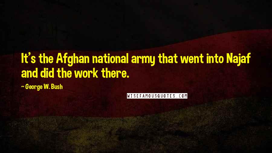 George W. Bush Quotes: It's the Afghan national army that went into Najaf and did the work there.