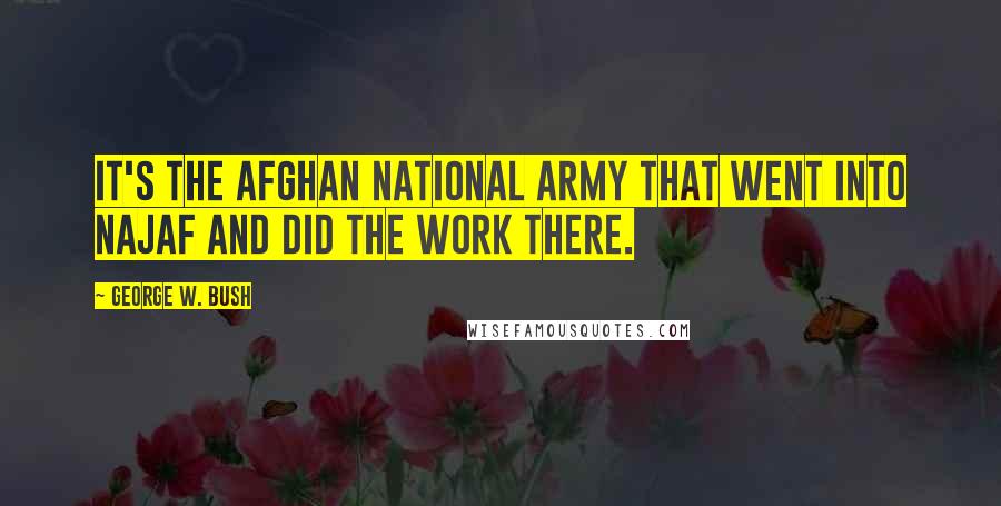 George W. Bush Quotes: It's the Afghan national army that went into Najaf and did the work there.