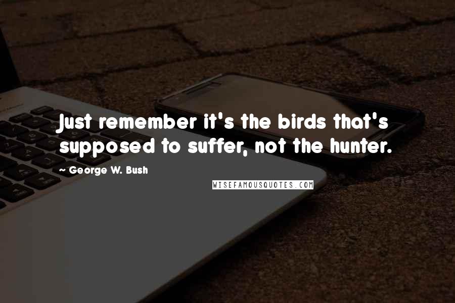 George W. Bush Quotes: Just remember it's the birds that's supposed to suffer, not the hunter.