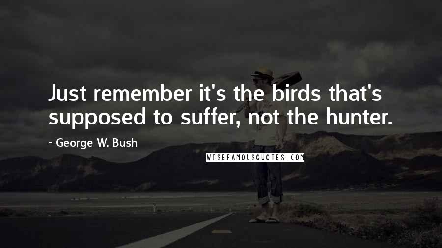 George W. Bush Quotes: Just remember it's the birds that's supposed to suffer, not the hunter.