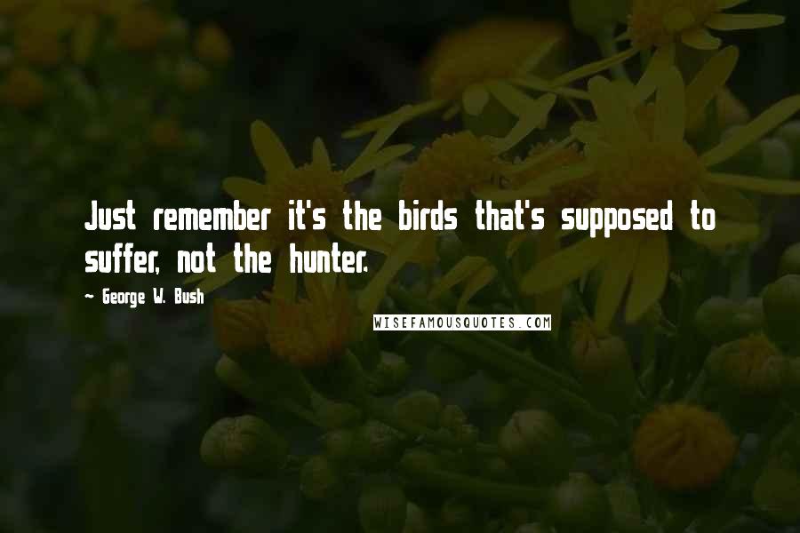 George W. Bush Quotes: Just remember it's the birds that's supposed to suffer, not the hunter.