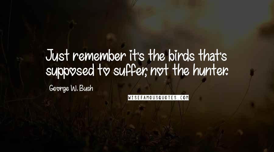 George W. Bush Quotes: Just remember it's the birds that's supposed to suffer, not the hunter.