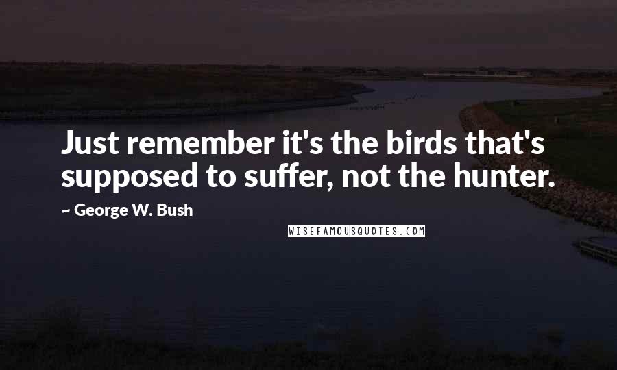 George W. Bush Quotes: Just remember it's the birds that's supposed to suffer, not the hunter.