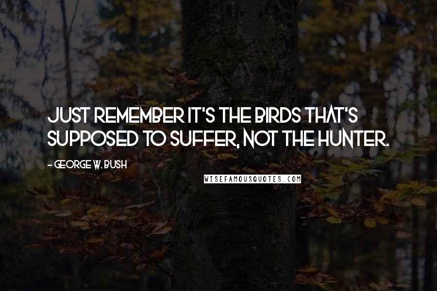 George W. Bush Quotes: Just remember it's the birds that's supposed to suffer, not the hunter.