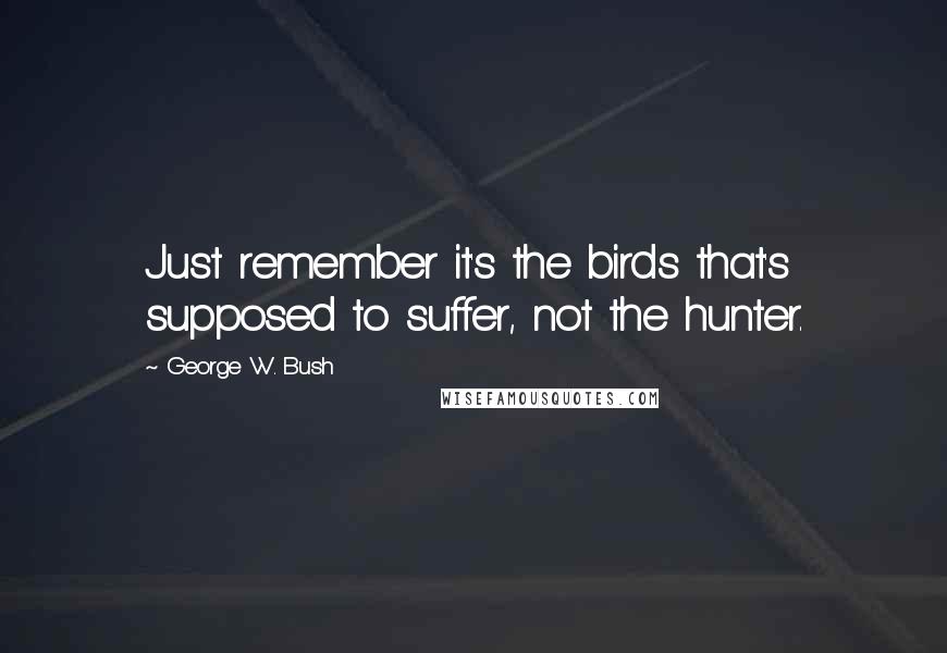 George W. Bush Quotes: Just remember it's the birds that's supposed to suffer, not the hunter.