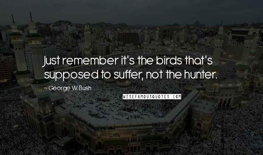 George W. Bush Quotes: Just remember it's the birds that's supposed to suffer, not the hunter.