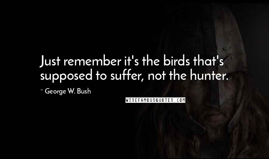 George W. Bush Quotes: Just remember it's the birds that's supposed to suffer, not the hunter.