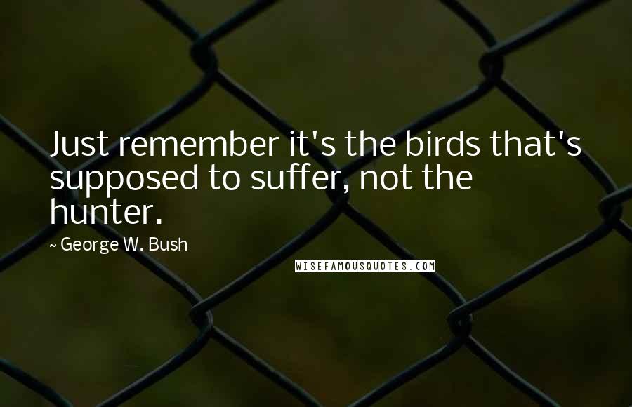 George W. Bush Quotes: Just remember it's the birds that's supposed to suffer, not the hunter.