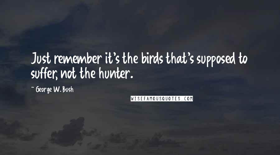 George W. Bush Quotes: Just remember it's the birds that's supposed to suffer, not the hunter.