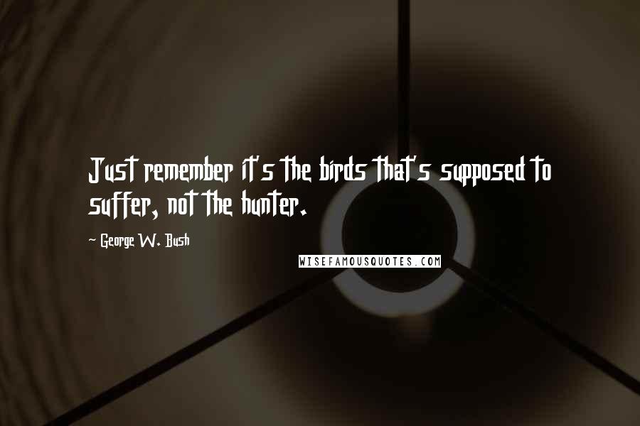 George W. Bush Quotes: Just remember it's the birds that's supposed to suffer, not the hunter.