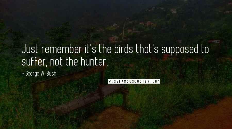 George W. Bush Quotes: Just remember it's the birds that's supposed to suffer, not the hunter.